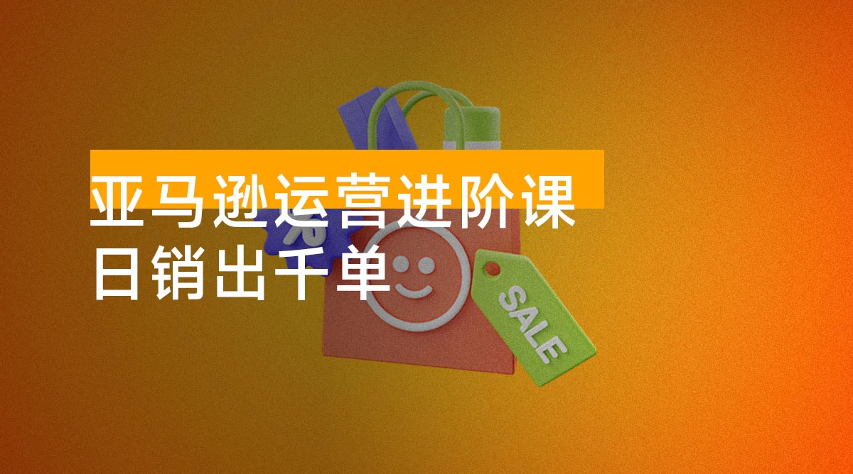 亚马逊运营进阶课：掌握广告优化、Listing 文案与爆款打造，日销出千单