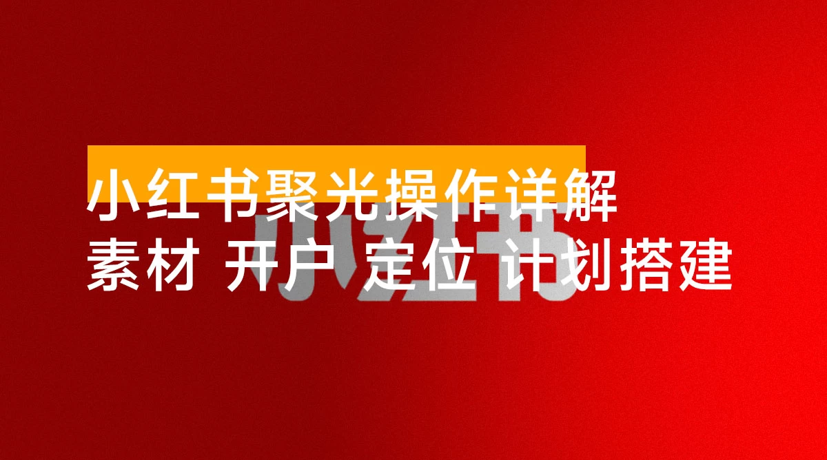 小红书聚光操作详解：涵盖素材、开户、定位、计划搭建等全流程实操