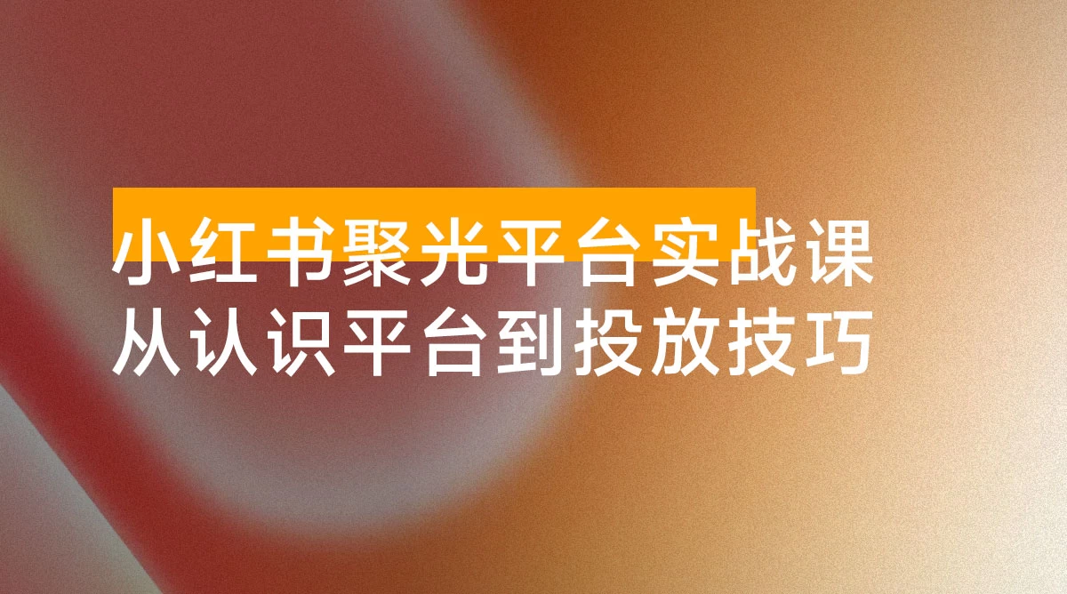 小红书聚光平台实战课，从认识平台到投放技巧，助你实现从 0 到 1 的突破